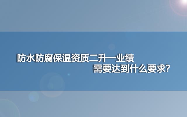 防水防腐保溫資質二升一業(yè)績需要達到什么要求,？